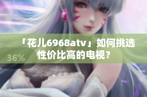 「花儿6968atv」如何挑选性价比高的电视？