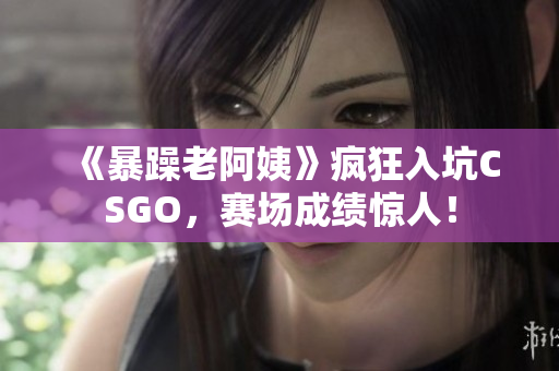 《暴躁老阿姨》疯狂入坑CSGO，赛场成绩惊人！