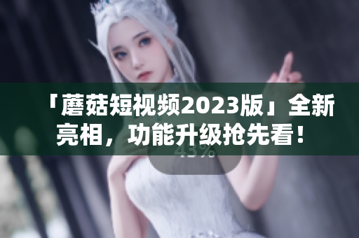 「蘑菇短视频2023版」全新亮相，功能升级抢先看！