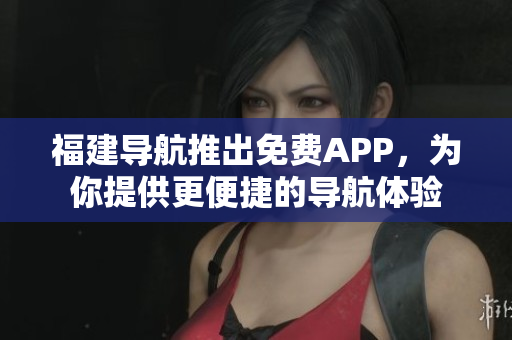 福建导航推出免费APP，为你提供更便捷的导航体验