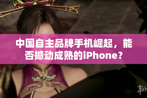 中国自主品牌手机崛起，能否撼动成熟的iPhone？