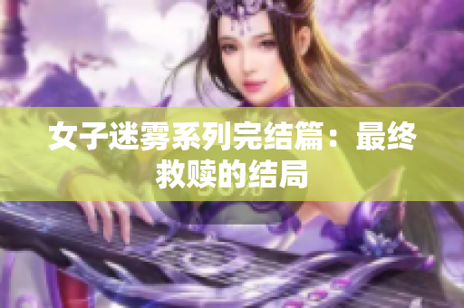 女子迷雾系列完结篇：最终救赎的结局