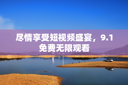 尽情享受短视频盛宴，9.1免费无限观看