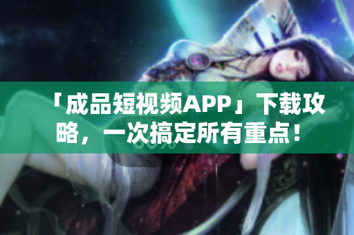 「成品短视频APP」下载攻略，一次搞定所有重点！