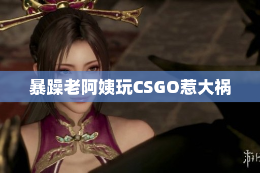 暴躁老阿姨玩CSGO惹大祸