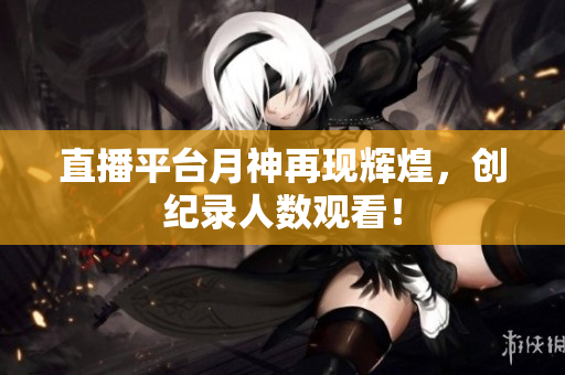 直播平台月神再现辉煌，创纪录人数观看！