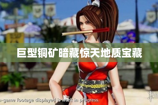 巨型铜矿暗藏惊天地质宝藏
