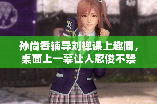 孙尚香辅导刘禅课上趣闻，桌面上一幕让人忍俊不禁