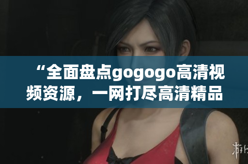 “全面盘点gogogo高清视频资源，一网打尽高清精品推荐”