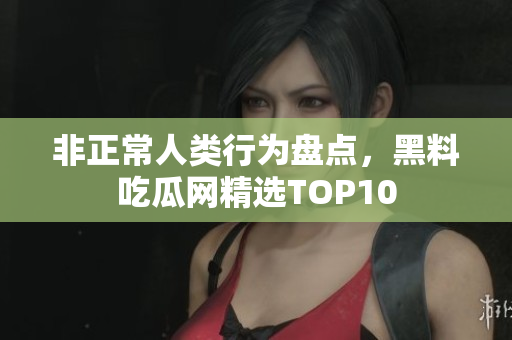 非正常人类行为盘点，黑料吃瓜网精选TOP10