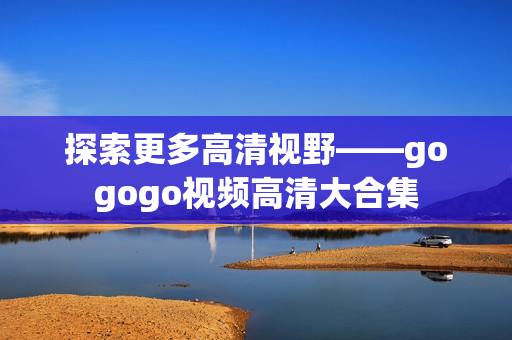 探索更多高清视野——gogogo视频高清大合集