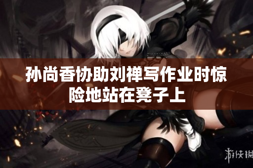 孙尚香协助刘禅写作业时惊险地站在凳子上