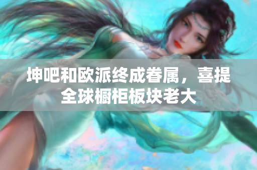 坤吧和欧派终成眷属，喜提全球橱柜板块老大