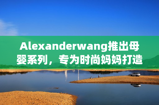 Alexanderwang推出母婴系列，专为时尚妈妈打造