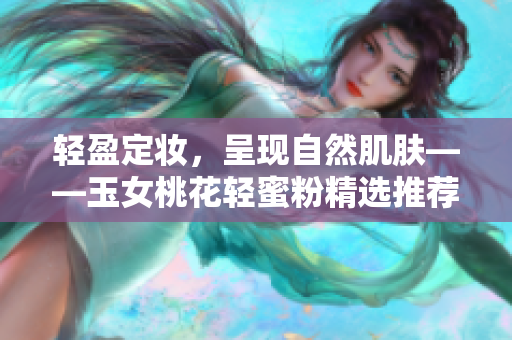 轻盈定妆，呈现自然肌肤——玉女桃花轻蜜粉精选推荐