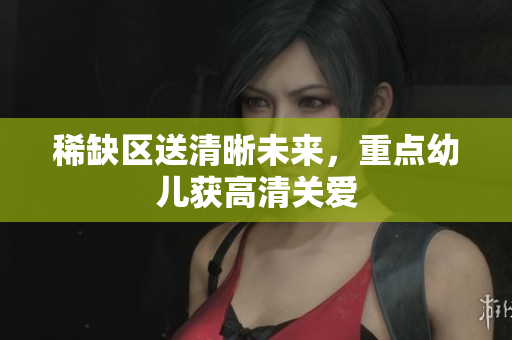 稀缺区送清晰未来，重点幼儿获高清关爱