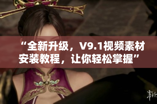 “全新升级，V9.1视频素材安装教程，让你轻松掌握”