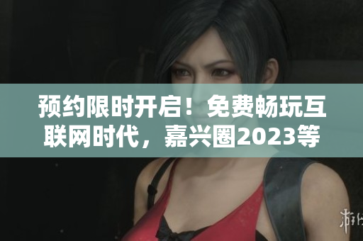 预约限时开启！免费畅玩互联网时代，嘉兴圈2023等你来