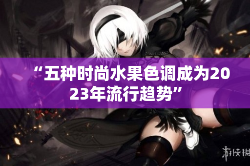 “五种时尚水果色调成为2023年流行趋势”