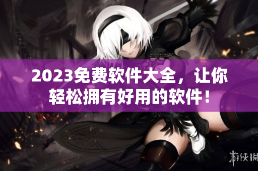2023免费软件大全，让你轻松拥有好用的软件！
