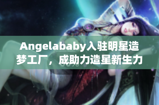 Angelababy入驻明星造梦工厂，成助力造星新生力量