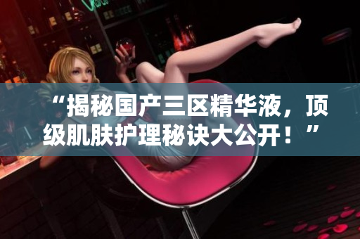 “揭秘国产三区精华液，顶级肌肤护理秘诀大公开！”