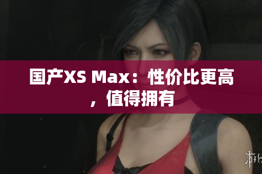 国产XS Max：性价比更高，值得拥有