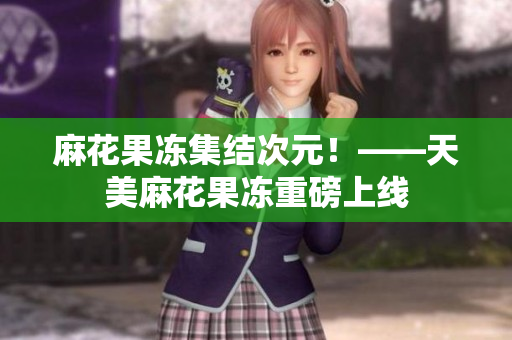 麻花果冻集结次元！——天美麻花果冻重磅上线