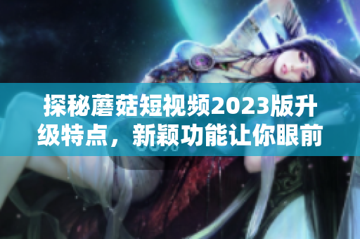 探秘蘑菇短视频2023版升级特点，新颖功能让你眼前一亮！