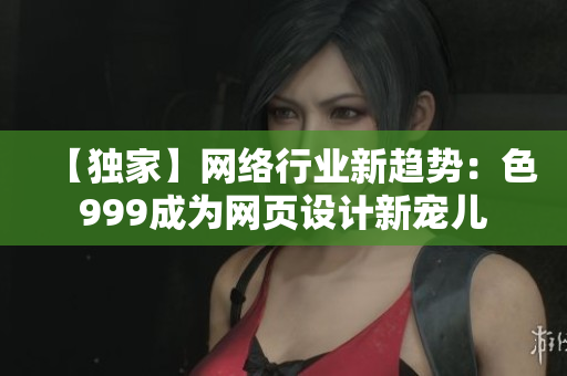 【独家】网络行业新趋势：色999成为网页设计新宠儿