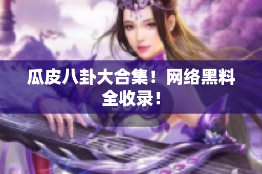 瓜皮八卦大合集！网络黑料全收录！