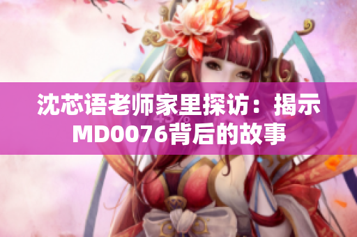 沈芯语老师家里探访：揭示MD0076背后的故事