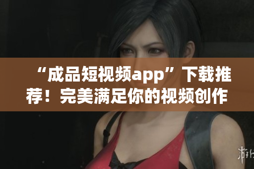 “成品短视频app”下载推荐！完美满足你的视频创作需求