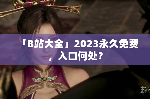 「B站大全」2023永久免费，入口何处？