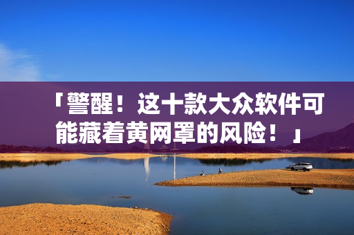 「警醒！这十款大众软件可能藏着黄网罩的风险！」