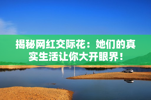 揭秘网红交际花：她们的真实生活让你大开眼界！