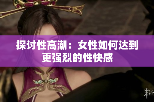 探讨性高潮：女性如何达到更强烈的性快感