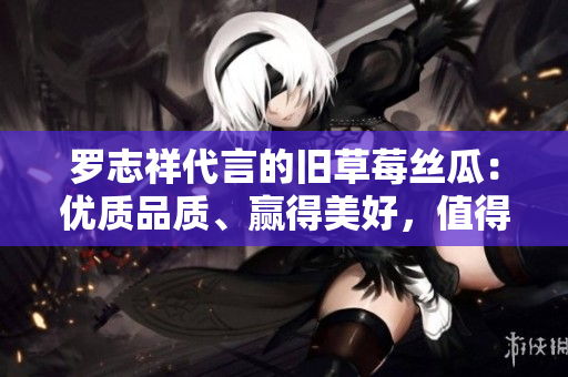 罗志祥代言的旧草莓丝瓜：优质品质、赢得美好，值得信赖