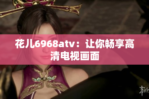 花儿6968atv：让你畅享高清电视画面