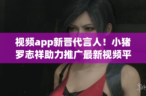 视频app新晋代言人！小猪罗志祥助力推广最新视频平台