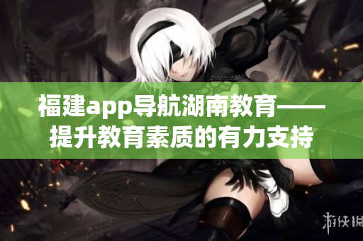 福建app导航湖南教育——提升教育素质的有力支持