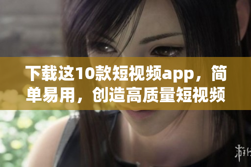 下载这10款短视频app，简单易用，创造高质量短视频！