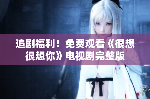 追剧福利！免费观看《很想很想你》电视剧完整版