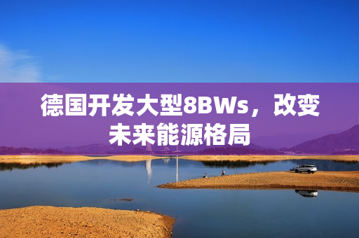 德国开发大型8BWs，改变未来能源格局