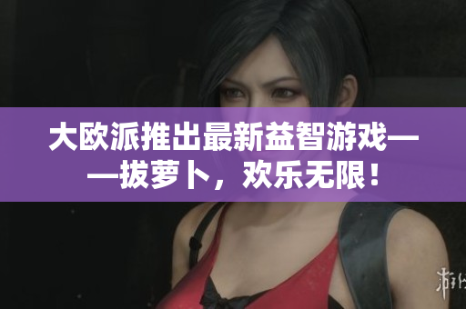 大欧派推出最新益智游戏——拔萝卜，欢乐无限！