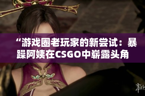 “游戏圈老玩家的新尝试：暴躁阿姨在CSGO中崭露头角”