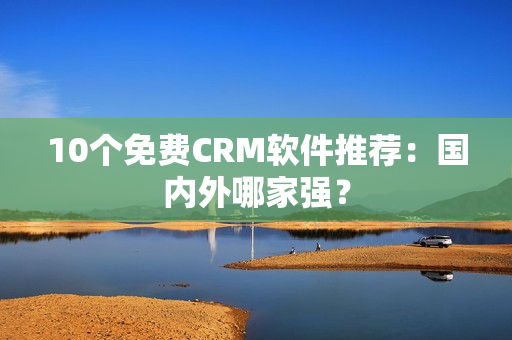 10个免费CRM软件推荐：国内外哪家强？