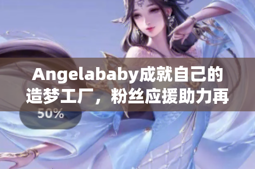 Angelababy成就自己的造梦工厂，粉丝应援助力再创辉煌