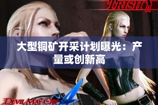 大型铜矿开采计划曝光：产量或创新高