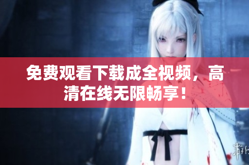 免费观看下载成全视频，高清在线无限畅享！